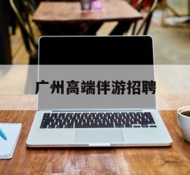 泸州广州高端伴游雇用(广州私家助理伴游雇用)