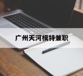 泸州广州天河模特兼职(广州天河区雇用模特)
