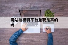 泸州网站拍模特平台兼职是实的吗(网站拍模特平台兼职是实的吗吗)