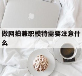 泸州做网拍兼职模特需要留意什么(做网拍模特好欠好)